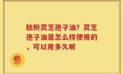 肽粉灵芝孢子油？灵芝孢子油是怎么样使用的，可以用多久呢