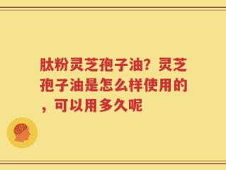 肽粉灵芝孢子油？灵芝孢子油是怎么样使用的，可以用多久呢