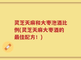 灵芝天麻和大枣泡酒比例(灵芝天麻大枣酒的最佳配方！)