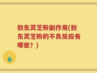 敖东灵芝粉副作用(敖东灵芝粉的不良反应有哪些？)