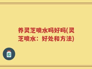 养灵芝喷水吗好吗(灵芝喷水：好处和方法)