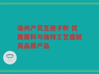 亳州产灵芝孢子粉 优质原料与独特工艺造就高品质产品