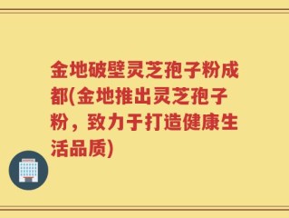 金地破壁灵芝孢子粉成都(金地推出灵芝孢子粉，致力于打造健康生活品质)