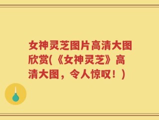 女神灵芝图片高清大图欣赏(《女神灵芝》高清大图，令人惊叹！)