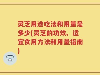 灵芝用途吃法和用量是多少(灵芝的功效、适宜食用方法和用量指南)