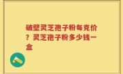 破壁灵芝孢子粉每克价？灵芝孢子粉多少钱一盒