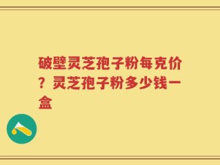 破壁灵芝孢子粉每克价？灵芝孢子粉多少钱一盒