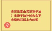 赤芝生霍山灵芝孢子油？吃孢子油补过头会不会燥热然后上火的呢