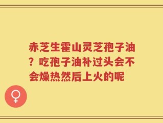赤芝生霍山灵芝孢子油？吃孢子油补过头会不会燥热然后上火的呢