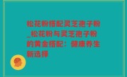 松花粉搭配灵芝孢子粉_松花粉与灵芝孢子粉的黄金搭配：健康养生新选择