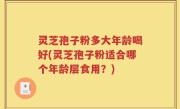 灵芝孢子粉多大年龄喝好(灵芝孢子粉适合哪个年龄层食用？)
