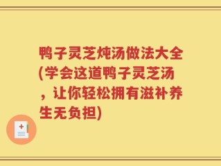 鸭子灵芝炖汤做法大全(学会这道鸭子灵芝汤，让你轻松拥有滋补养生无负担)