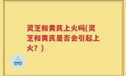 灵芝和黄芪上火吗(灵芝和黄芪是否会引起上火？)
