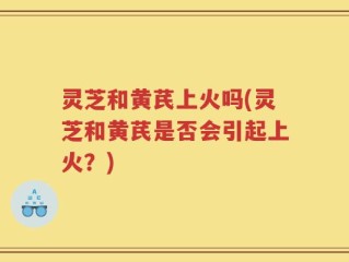 灵芝和黄芪上火吗(灵芝和黄芪是否会引起上火？)