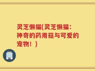 灵芝懒猫(灵芝懒猫：神奇的药用菇与可爱的宠物！)