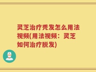 灵芝治疗秃发怎么用法视频(用法视频：灵芝如何治疗脱发)