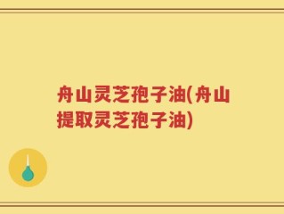 舟山灵芝孢子油(舟山提取灵芝孢子油)