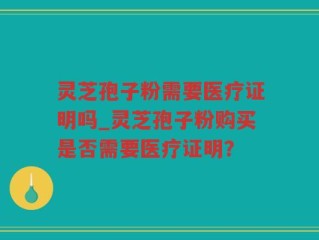 灵芝孢子粉需要医疗证明吗_灵芝孢子粉购买是否需要医疗证明？