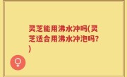 灵芝能用沸水冲吗(灵芝适合用沸水冲泡吗？)