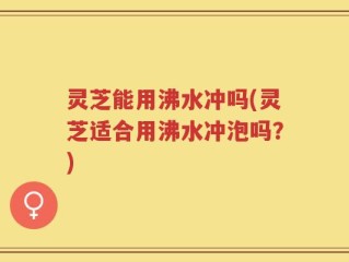灵芝能用沸水冲吗(灵芝适合用沸水冲泡吗？)