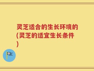 灵芝适合的生长环境的(灵芝的适宜生长条件)