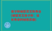 孢子粉破壁灵芝粉寿谷(破壁灵芝孢子粉：延长寿命的秘密武器)