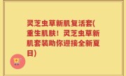 灵芝虫草新肌复活套(重生肌肤！灵芝虫草新肌套装助你迎接全新夏日)
