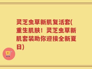 灵芝虫草新肌复活套(重生肌肤！灵芝虫草新肌套装助你迎接全新夏日)