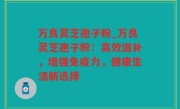 万良灵芝孢子粉_万良灵芝孢子粉：高效滋补，增强免疫力，健康生活新选择