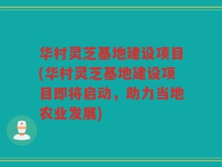 华村灵芝基地建设项目(华村灵芝基地建设项目即将启动，助力当地农业发展)