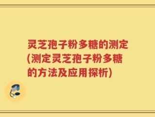 灵芝孢子粉多糖的测定(测定灵芝孢子粉多糖的方法及应用探析)