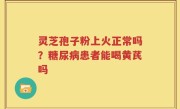 灵芝孢子粉上火正常吗？糖尿病患者能喝黄芪吗