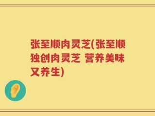 张至顺肉灵芝(张至顺独创肉灵芝 营养美味又养生)