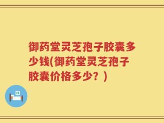 御药堂灵芝孢子胶囊多少钱(御药堂灵芝孢子胶囊价格多少？)