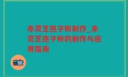 赤灵芝孢子粉制作_赤灵芝孢子粉的制作与应用指南