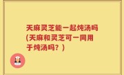 天麻灵芝能一起炖汤吗(天麻和灵芝可一同用于炖汤吗？)