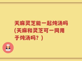天麻灵芝能一起炖汤吗(天麻和灵芝可一同用于炖汤吗？)