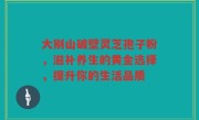 大别山破壁灵芝孢子粉，滋补养生的黄金选择，提升你的生活品质