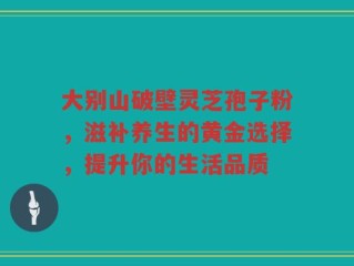 大别山破壁灵芝孢子粉，滋补养生的黄金选择，提升你的生活品质