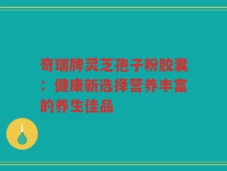 奇瑞牌灵芝孢子粉胶囊：健康新选择营养丰富的养生佳品