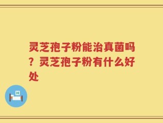 灵芝孢子粉能治真菌吗？灵芝孢子粉有什么好处