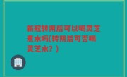 新冠转阴后可以喝灵芝煮水吗(转阴后可否喝灵芝水？)