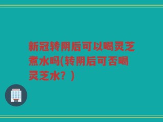 新冠转阴后可以喝灵芝煮水吗(转阴后可否喝灵芝水？)