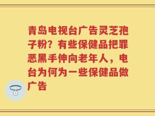 青岛电视台广告灵芝孢子粉？有些保健品把罪恶黑手伸向老年人，电台为何为一些保健品做广告