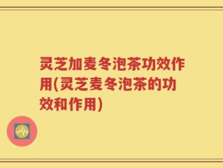 灵芝加麦冬泡茶功效作用(灵芝麦冬泡茶的功效和作用)