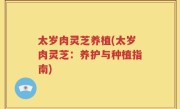 太岁肉灵芝养植(太岁肉灵芝：养护与种植指南)