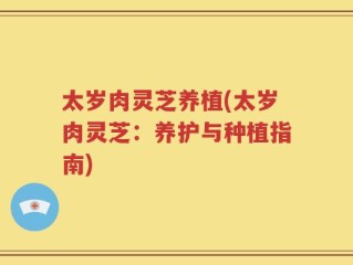太岁肉灵芝养植(太岁肉灵芝：养护与种植指南)