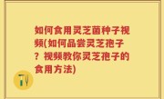 如何食用灵芝菌种子视频(如何品尝灵芝孢子？视频教你灵芝孢子的食用方法)