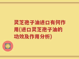 灵芝孢子油进口有何作用(进口灵芝孢子油的功效及作用分析)