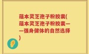 蕴本灵芝孢子粉胶囊(蕴本灵芝孢子粉胶囊——强身健体的自然选择)